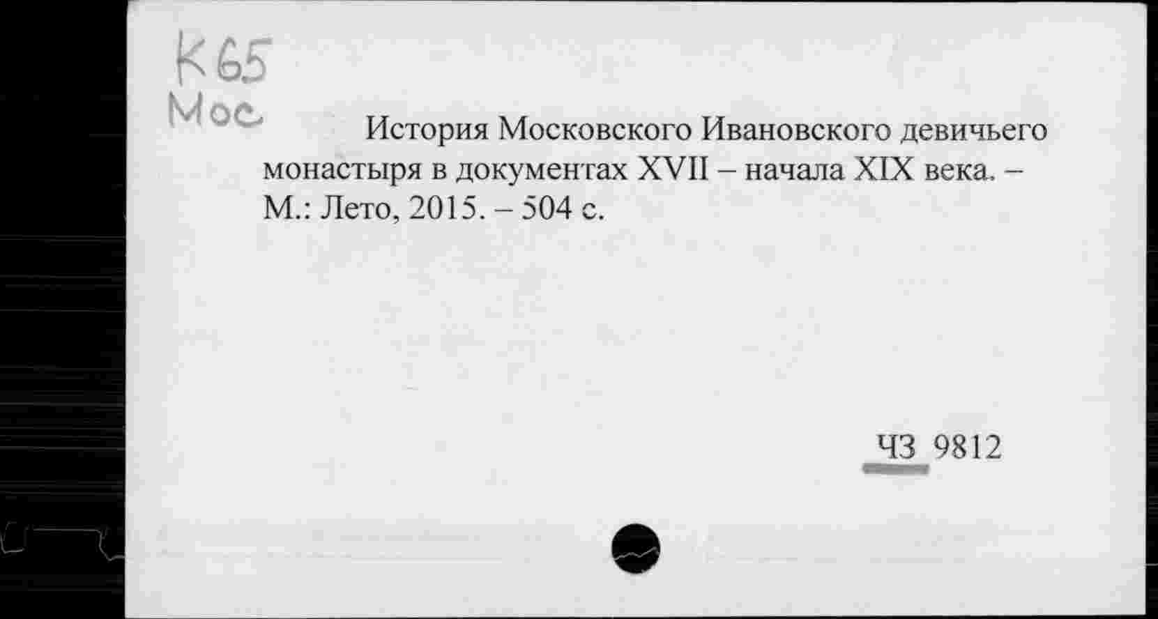 ﻿К 65
*vî ОС*
История Московского Ивановского девичьего монастыря в документах XVII - начала XIX века. -М.: Лето, 2015. - 504 с.
43 9812